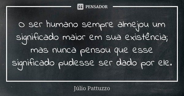 O ser humano sempre almejou um significado maior em sua existência; mas nunca pensou que esse significado pudesse ser dado por ele.... Frase de Júlio Pattuzzo.