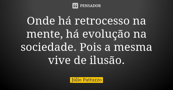 Onde há retrocesso na mente, há evolução na sociedade. Pois a mesma vive de ilusão.... Frase de Júlio Pattuzzo.