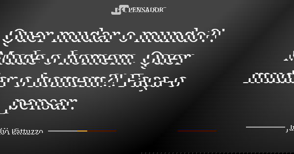 Quer mudar o mundo?! Mude o homem. Quer mudar o homem?! Faça-o pensar.... Frase de Júlio Pattuzzo.