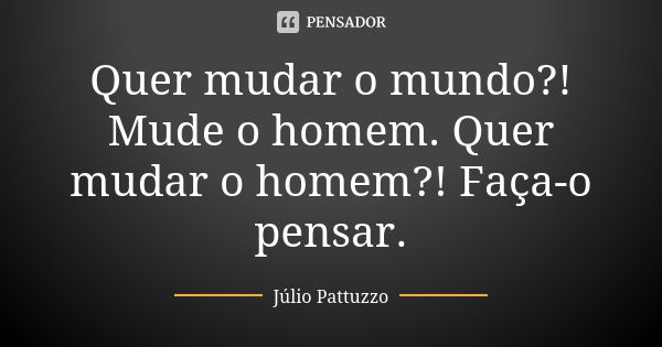 Quer mudar o mundo?! Mude o homem. Quer mudar o homem?! Faça-o pensar.... Frase de Júlio Pattuzzo.