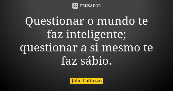 Questionar o mundo te faz inteligente; questionar a si mesmo te faz sábio.... Frase de Júlio Pattuzzo.