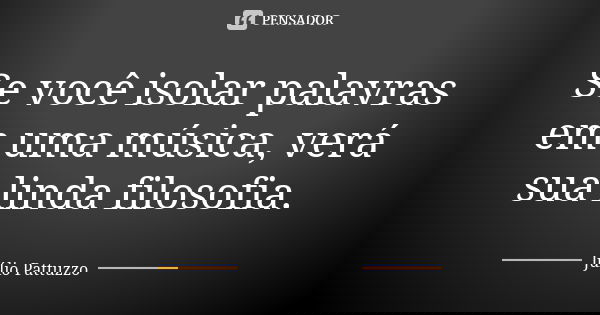 Se você isolar palavras em uma música, verá sua linda filosofia.... Frase de Júlio Pattuzzo.