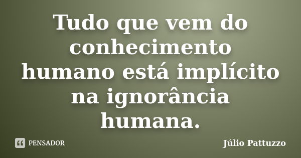 Tudo que vem do conhecimento humano está implícito na ignorância humana.... Frase de Júlio Pattuzzo.