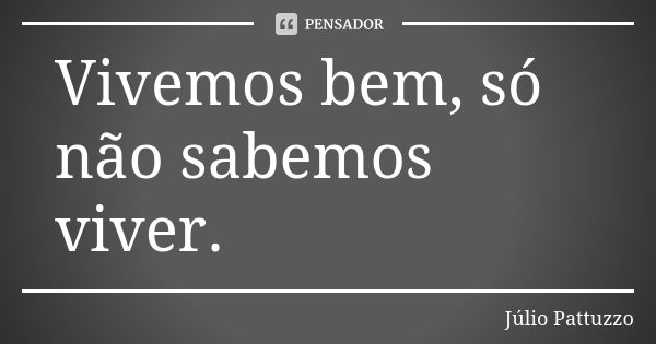 Vivemos bem, só não sabemos viver.... Frase de Júlio Pattuzzo.