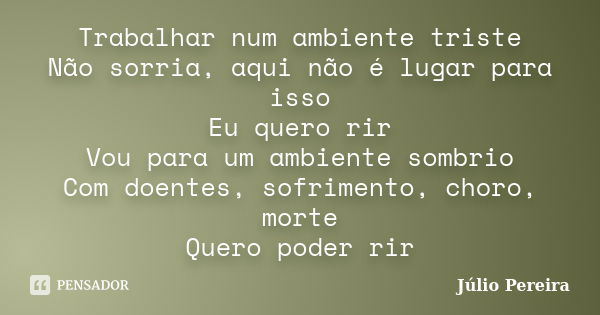 Trabalhar num ambiente triste Não sorria, aqui não é lugar para isso Eu quero rir Vou para um ambiente sombrio Com doentes, sofrimento, choro, morte Quero poder... Frase de Julio Pereira.