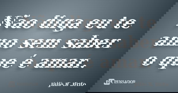 Não diga eu te amo sem saber o que é amar.... Frase de Julio R. Brito.