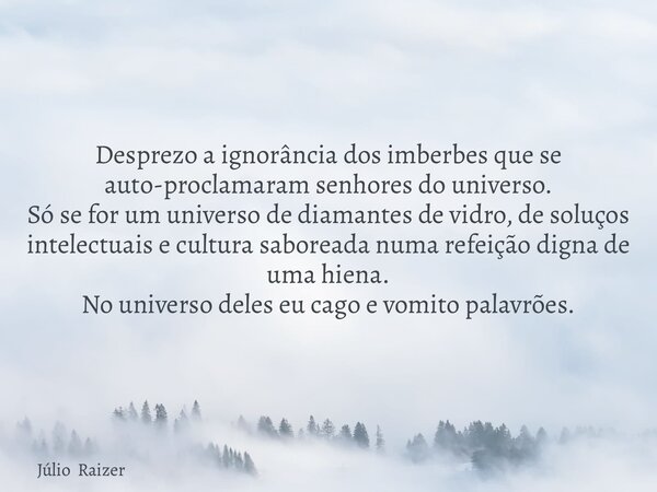 Desprezo a ignorância dos imberbes que se auto-proclamaram senhores do universo. Só se for um universo de diamantes de vidro, de soluços intelectuais e cultura ... Frase de Júlio Raizer.