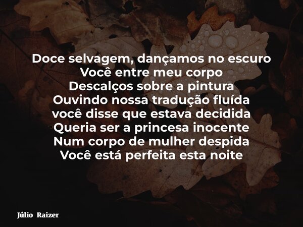 Doce selvagem, dançamos no escuro Você entre meu corpo Descalços sobre a pintura Ouvindo nossa tradução fluída você disse que estava decidida Queria ser a princ... Frase de Júlio Raizer.