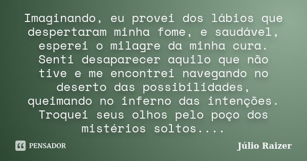 Imaginando, eu provei dos lábios que despertaram minha fome, e saudável, esperei o milagre da minha cura. Senti desaparecer aquilo que não tive e me encontrei n... Frase de Júlio Raizer.