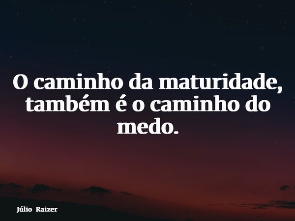 O caminho da maturidade, também é o caminho do medo.... Frase de Júlio Raizer.