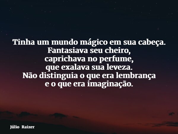 Tinha um mundo mágico em sua cabeça. Fantasiava seu cheiro, caprichava no perfume, que exalava sua leveza. Não distinguia o que era lembrança e o que era imagin... Frase de Júlio Raizer.