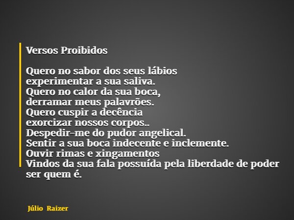 Versos Proibidos Quero no sabor dos seus lábios experimentar a sua saliva. Quero no calor da sua boca, derramar meus palavrões. Quero cuspir a decência exorciza... Frase de Júlio Raizer.