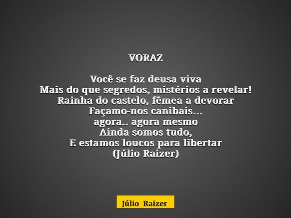 VORAZ Você se faz deusa viva Mais do que segredos, mistérios a revelar! Rainha do castelo, fêmea a devorar Façamo-nos canibais… agora.. agora mesmo Ainda somos ... Frase de Júlio Raizer.