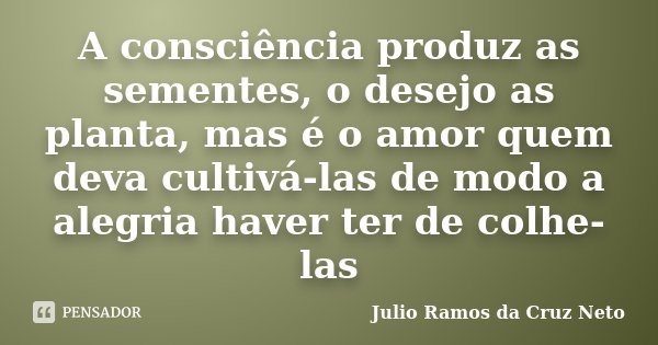 A consciência produz as sementes, o desejo as planta, mas é o amor quem deva cultivá-las de modo a alegria haver ter de colhe-las... Frase de Julio Ramos da Cruz Neto.