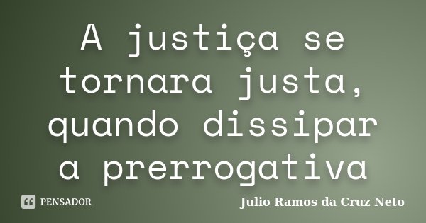 A justiça se tornara justa, quando dissipar a prerrogativa... Frase de Julio Ramos da Cruz Neto.