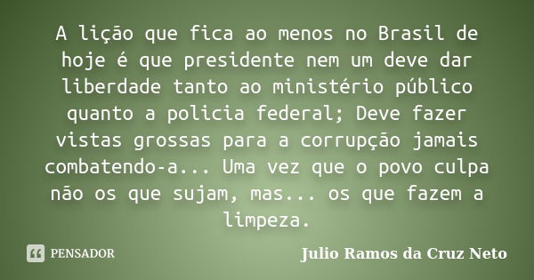 A lição que fica ao menos no Brasil de hoje é que presidente nem um deve dar liberdade tanto ao ministério público quanto a policia federal; Deve fazer vistas g... Frase de Julio Ramos da Cruz Neto.