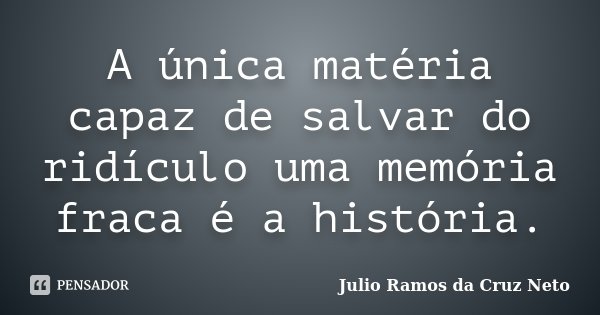 A única matéria capaz de salvar do ridículo uma memória fraca é a história.... Frase de Julio Ramos da Cruz Neto.