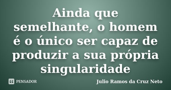 Ainda que semelhante, o homem é o único ser capaz de produzir a sua própria singularidade... Frase de Julio Ramos da Cruz Neto.