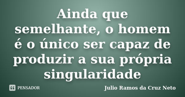 Ainda que semelhante, o homem é o único ser capaz de produzir a sua própria singularidade... Frase de Julio Ramos da Cruz Neto.