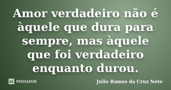 Amor verdadeiro não é àquele que dura para sempre, mas àquele que foi verdadeiro enquanto durou.... Frase de Julio Ramos da Cruz Neto.