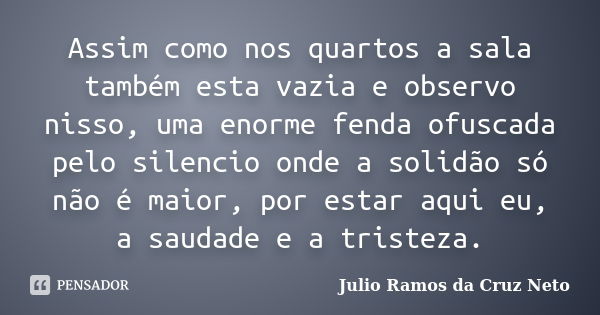 Assim como nos quartos a sala também esta vazia e observo nisso, uma enorme fenda ofuscada pelo silencio onde a solidão só não é maior, por estar aqui eu, a sau... Frase de Julio Ramos da Cruz Neto.