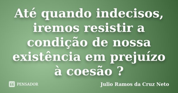Até quando indecisos, iremos resistir a condição de nossa existência em prejuízo à coesão ?... Frase de Julio Ramos da Cruz Neto.
