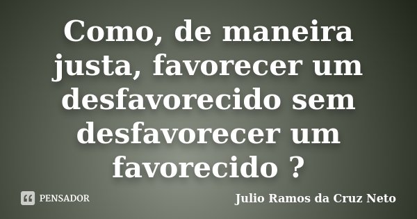 Como, de maneira justa, favorecer um desfavorecido sem desfavorecer um favorecido ?... Frase de Julio Ramos da Cruz Neto.