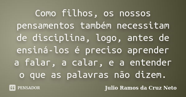 Como filhos, os nossos pensamentos também necessitam de disciplina, logo, antes de ensiná-los é preciso aprender a falar, a calar, e a entender o que as palavra... Frase de Julio Ramos da Cruz Neto.