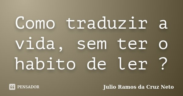 Como traduzir a vida, sem ter o habito de ler ?... Frase de Julio Ramos da Cruz Neto.