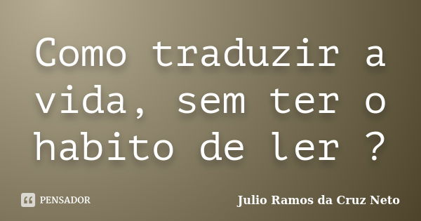 Como traduzir a vida, sem ter o habito de ler ?... Frase de Julio Ramos da Cruz Neto.