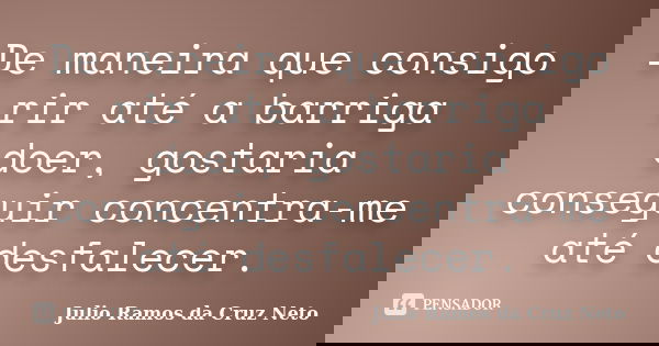 De maneira que consigo rir até a barriga doer, gostaria conseguir concentra-me até desfalecer.... Frase de Julio Ramos da Cruz Neto.
