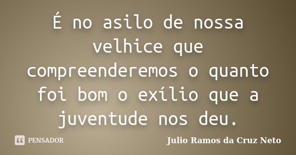 É no asilo de nossa velhice que compreenderemos o quanto foi bom o exílio que a juventude nos deu.... Frase de Julio Ramos da Cruz Neto.