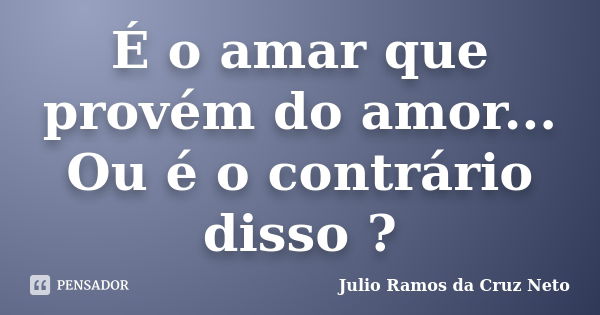 É o amar que provém do amor... Ou é o contrário disso ?... Frase de Julio Ramos da Cruz Neto.