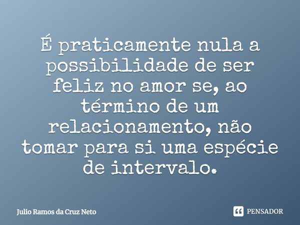 É praticamente nula a possibilidade de ser feliz no amor se, ao término de um relacionamento, não tomar para si uma espécie de intervalo.... Frase de Julio Ramos da Cruz Neto.