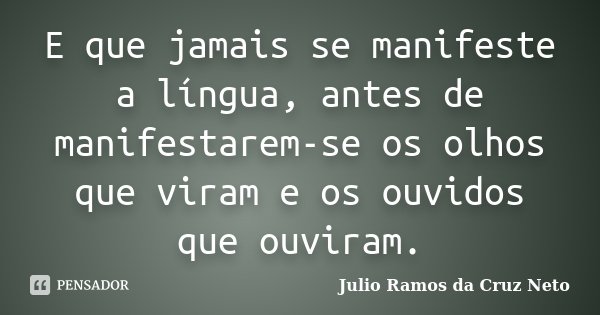 E que jamais se manifeste a língua, antes de manifestarem-se os olhos que viram e os ouvidos que ouviram.... Frase de Julio Ramos da Cruz Neto.