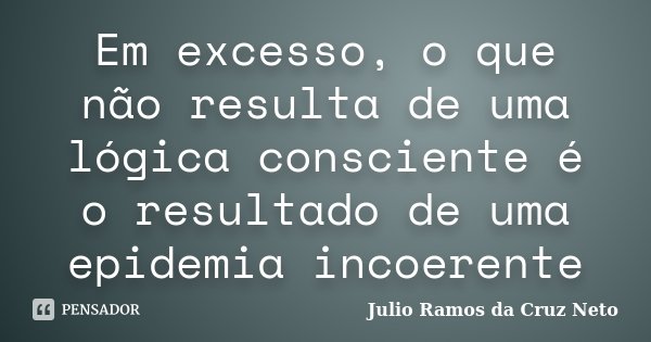 Em excesso, o que não resulta de uma lógica consciente é o resultado de uma epidemia incoerente... Frase de Julio Ramos da Cruz Neto.