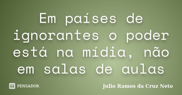 Em países de ignorantes o poder está na mídia, não em salas de aulas... Frase de Julio Ramos da Cruz Neto.