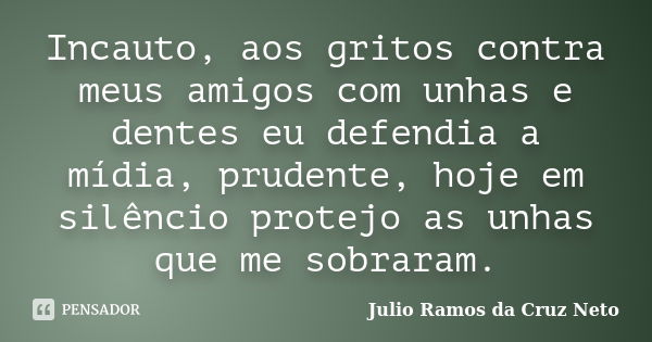 Incauto, aos gritos contra meus amigos com unhas e dentes eu defendia a mídia, prudente, hoje em silêncio protejo as unhas que me sobraram.... Frase de Julio Ramos da Cruz Neto.