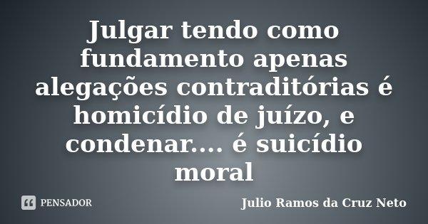 Julgar tendo como fundamento apenas alegações contraditórias é homicídio de juízo, e condenar.... é suicídio moral... Frase de Julio Ramos da Cruz Neto.