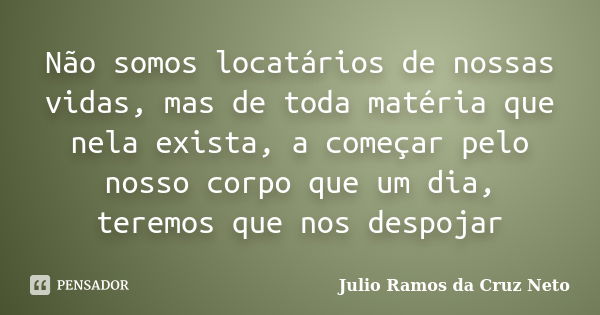 Não somos locatários de nossas vidas, mas de toda matéria que nela exista, a começar pelo nosso corpo que um dia, teremos que nos despojar... Frase de Julio Ramos da Cruz Neto.