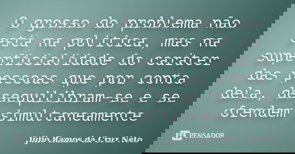 O grosso do problema não está na política, mas na superficialidade do caráter das pessoas que por conta dela, desequilibram-se e se ofendem simultaneamente... Frase de Julio Ramos da Cruz Neto.