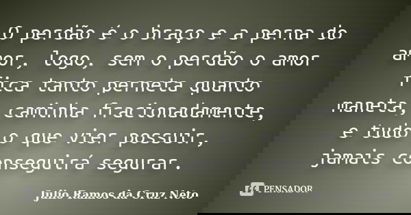 O perdão é o braço e a perna do amor, logo, sem o perdão o amor fica tanto perneta quanto maneta, caminha fracionadamente, e tudo o que vier possuir, jamais con... Frase de Julio Ramos da Cruz Neto.