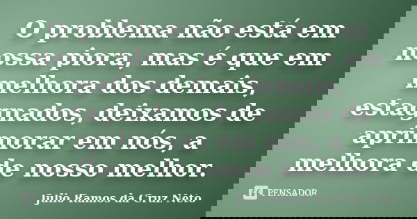 O problema não está em nossa piora, mas é que em melhora dos demais, estagnados, deixamos de aprimorar em nós, a melhora de nosso melhor.... Frase de Julio Ramos da Cruz Neto.