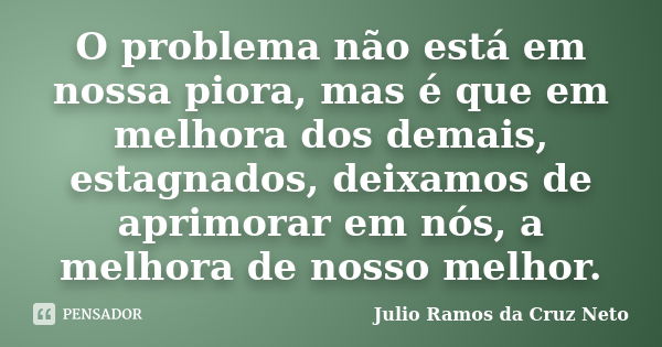 O problema não está em nossa piora, mas é que em melhora dos demais, estagnados, deixamos de aprimorar em nós, a melhora de nosso melhor.... Frase de Julio Ramos da Cruz Neto.