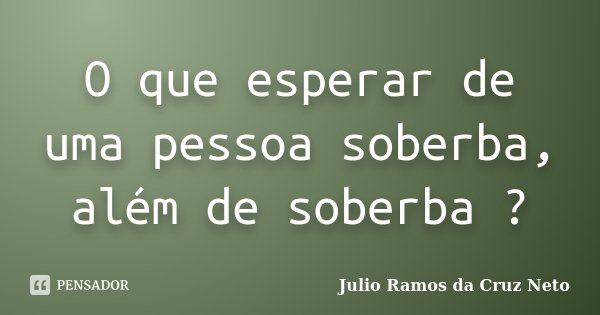 O que esperar de uma pessoa soberba, além de soberba ?... Frase de Julio Ramos da Cruz Neto.