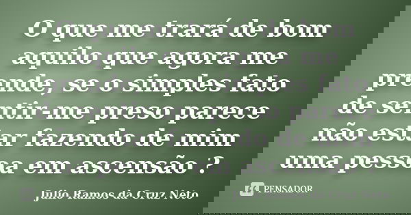 O que me trará de bom aquilo que agora me prende, se o simples fato de sentir-me preso parece não estar fazendo de mim uma pessoa em ascensão ?... Frase de Julio Ramos da Cruz Neto.