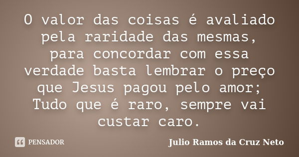 O valor das coisas é avaliado pela raridade das mesmas, para concordar com essa verdade basta lembrar o preço que Jesus pagou pelo amor; Tudo que é raro, sempre... Frase de Julio Ramos da Cruz Neto.