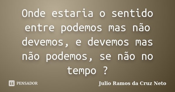 Onde estaria o sentido entre podemos mas não devemos, e devemos mas não podemos, se não no tempo ?... Frase de Julio Ramos da Cruz Neto.