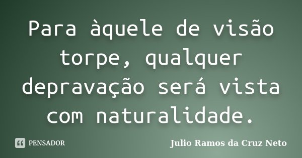 Para àquele de visão torpe, qualquer depravação será vista com naturalidade.... Frase de Julio Ramos da Cruz Neto.