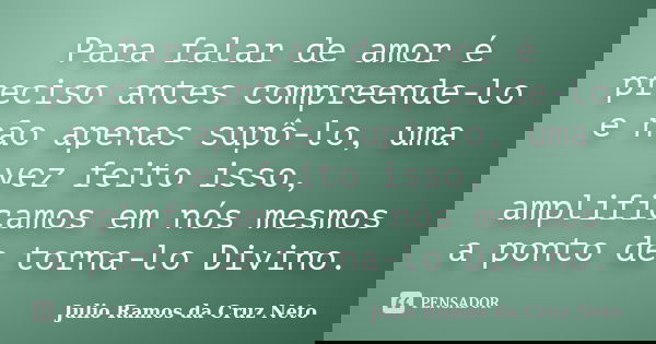 Para falar de amor é preciso antes compreende-lo e não apenas supô-lo, uma vez feito isso, amplificamos em nós mesmos a ponto de torna-lo Divino.... Frase de Julio Ramos da Cruz Neto.